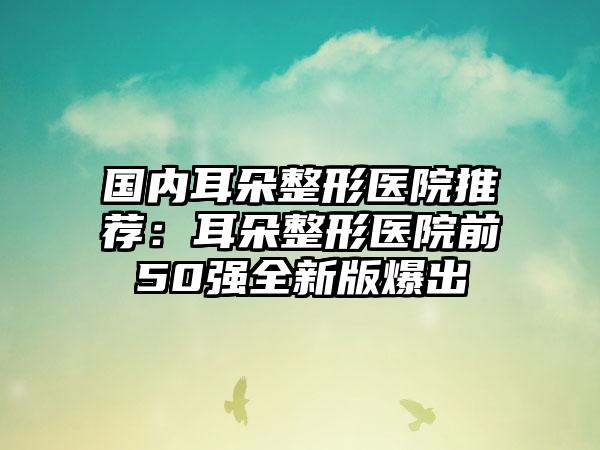 国内耳朵整形医院推荐：耳朵整形医院前50强全新版爆出