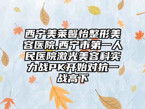 西宁美莱馨怡整形美容医院,西宁市第一人民医院激光美容科实力战PK开始对抗一战高下