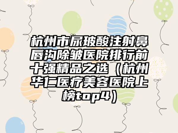 杭州市尿玻酸注射鼻唇沟除皱医院排行前十强精品之选（杭州华仁医疗美容医院上榜top4）