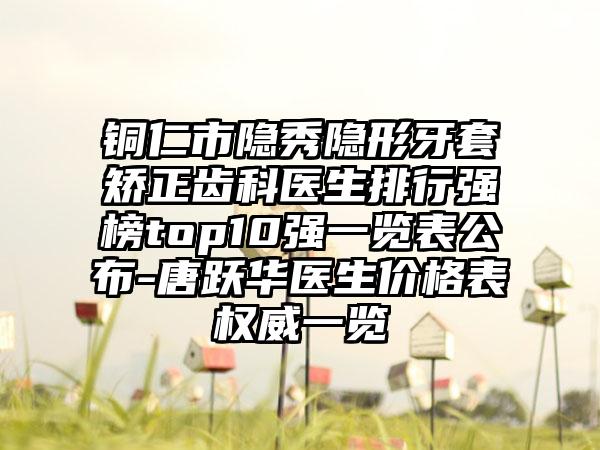 铜仁市隐秀隐形牙套矫正齿科医生排行强榜top10强一览表公布-唐跃华医生价格表权威一览