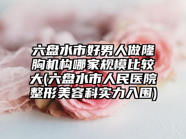 六盘水市好男人做隆胸机构哪家规模比较大(六盘水市人民医院整形美容科实力入围)