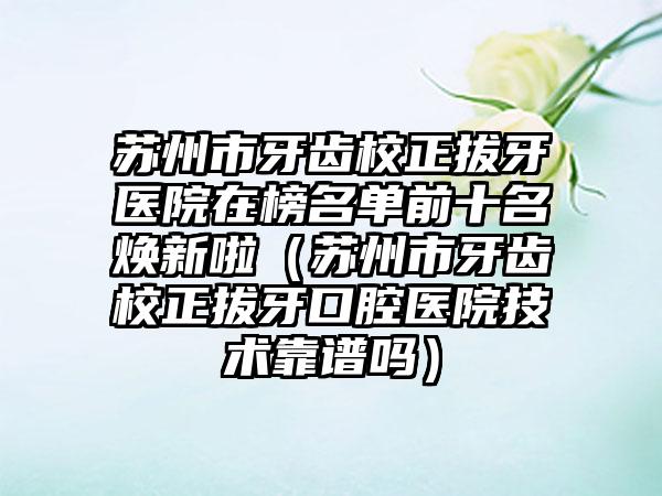 苏州市牙齿校正拔牙医院在榜名单前十名焕新啦（苏州市牙齿校正拔牙口腔医院技术靠谱吗）
