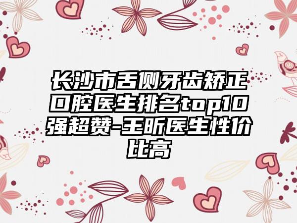 长沙市舌侧牙齿矫正口腔医生排名top10强超赞-王昕医生性价比高