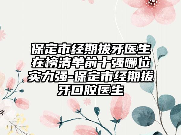 保定市经期拔牙医生在榜清单前十强哪位实力强-保定市经期拔牙口腔医生