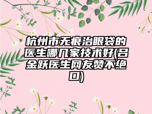 杭州市无痕治眼袋的医生哪几家技术好(吕金跃医生网友赞不绝口)