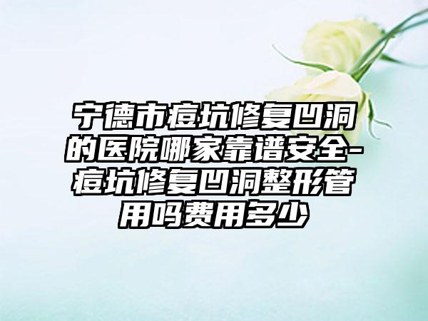 宁德市痘坑修复凹洞的医院哪家靠谱安全-痘坑修复凹洞整形管用吗费用多少