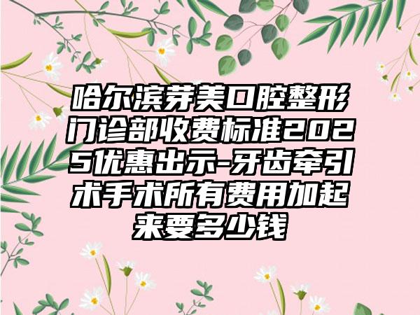 哈尔滨芽美口腔整形门诊部收费标准2025优惠出示-牙齿牵引术手术所有费用加起来要多少钱