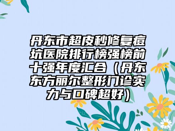 丹东市超皮秒修复痘坑医院排行榜强榜前十强年度汇合（丹东东方丽尔整形门诊实力与口碑超好）