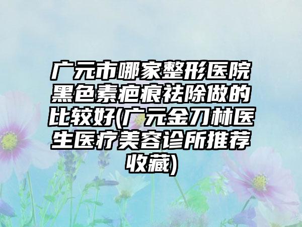 广元市哪家整形医院黑色素疤痕祛除做的比较好(广元金刀林医生医疗美容诊所推荐收藏)