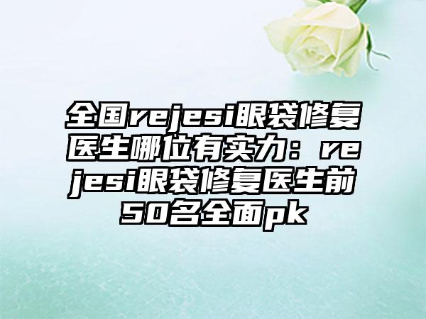 全国rejesi眼袋修复医生哪位有实力：rejesi眼袋修复医生前50名全面pk