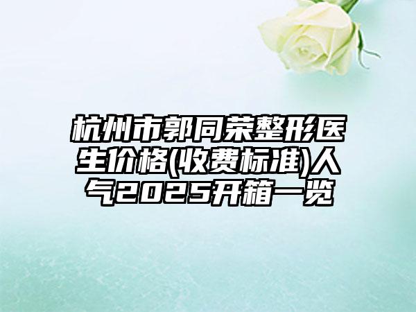 杭州市郭同荣整形医生价格(收费标准)人气2025开箱一览