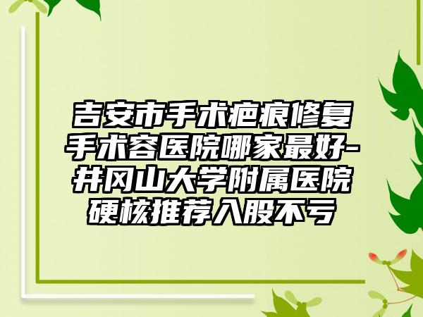 吉安市手术疤痕修复手术容医院哪家最好-井冈山大学附属医院硬核推荐入股不亏