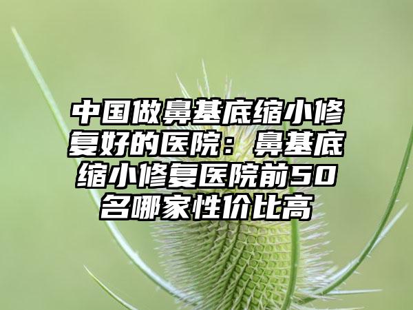 中国做鼻基底缩小修复好的医院：鼻基底缩小修复医院前50名哪家性价比高