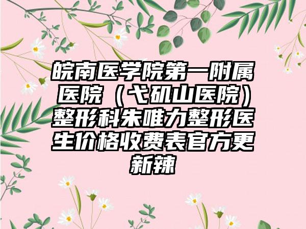 皖南医学院第一附属医院（弋矶山医院）整形科朱唯力整形医生价格收费表官方更新辣