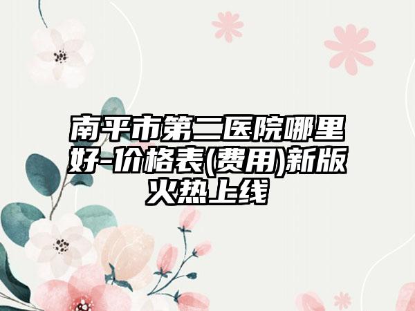 南平市第二医院哪里好-价格表(费用)新版火热上线