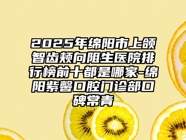 2025年绵阳市上颌智齿颊向阻生医院排行榜前十都是哪家-绵阳紫馨口腔门诊部口碑常青