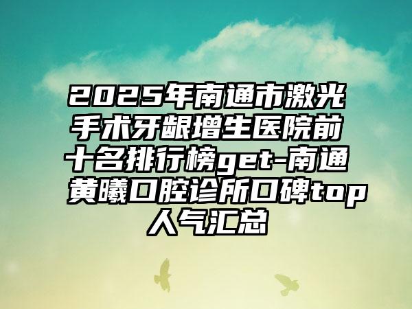2025年南通市激光手术牙龈增生医院前十名排行榜get-南通黄曦口腔诊所口碑top人气汇总