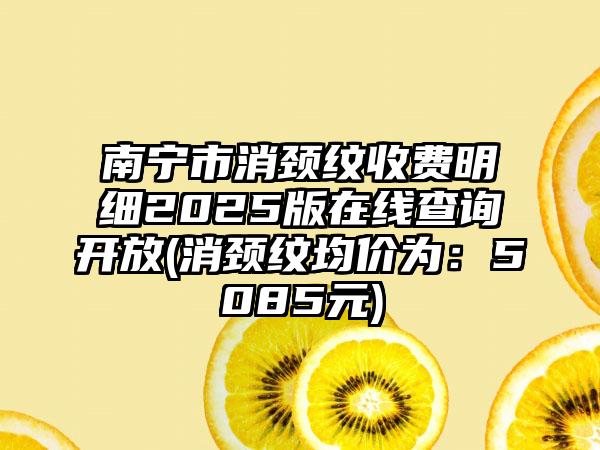 南宁市消颈纹收费明细2025版在线查询开放(消颈纹均价为：5085元)