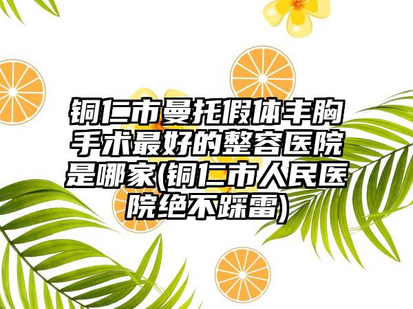 铜仁市曼托假体丰胸手术最好的整容医院是哪家(铜仁市人民医院绝不踩雷)