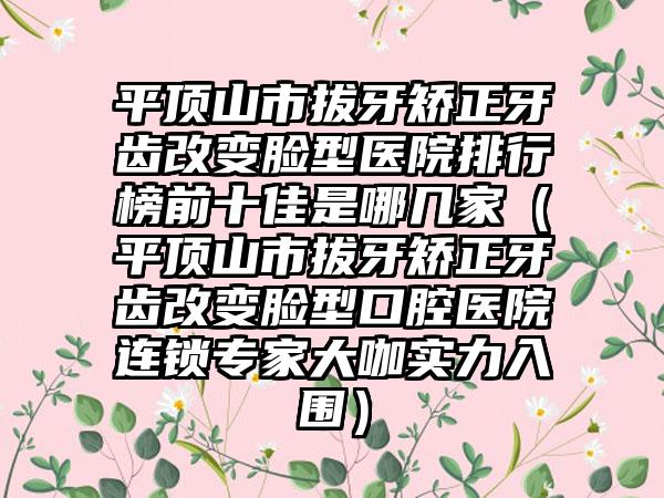 平顶山市拔牙矫正牙齿改变脸型医院排行榜前十佳是哪几家（平顶山市拔牙矫正牙齿改变脸型口腔医院连锁专家大咖实力入围）
