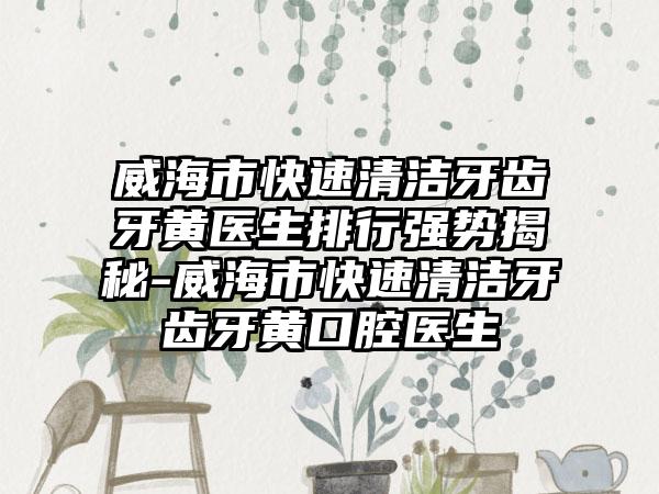 威海市快速清洁牙齿牙黄医生排行强势揭秘-威海市快速清洁牙齿牙黄口腔医生