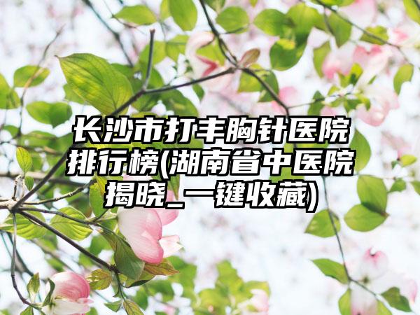 长沙市打丰胸针医院排行榜(湖南省中医院揭晓_一键收藏)