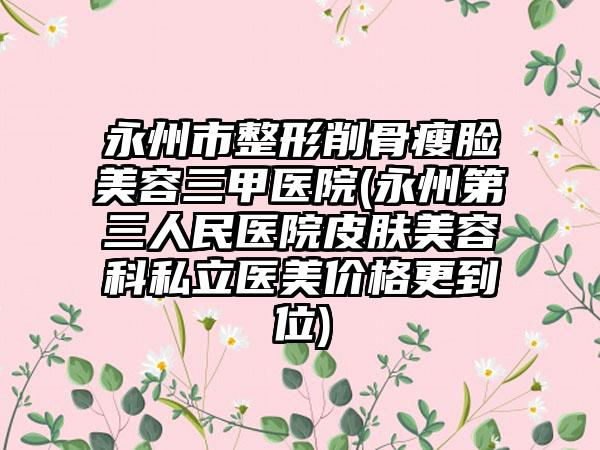 永州市整形削骨瘦脸美容三甲医院(永州第三人民医院皮肤美容科私立医美价格更到位)
