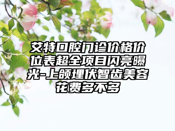 艾特口腔门诊价格价位表超全项目闪亮曝光-上颌埋伏智齿美容花费多不多