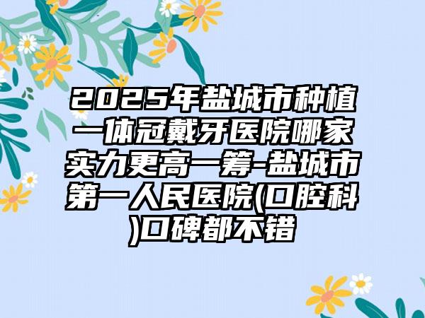 2025年盐城市种植一体冠戴牙医院哪家实力更高一筹-盐城市第一人民医院(口腔科)口碑都不错