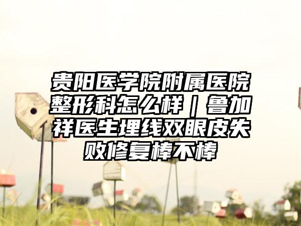 贵阳医学院附属医院整形科怎么样｜鲁加祥医生埋线双眼皮失败修复棒不棒