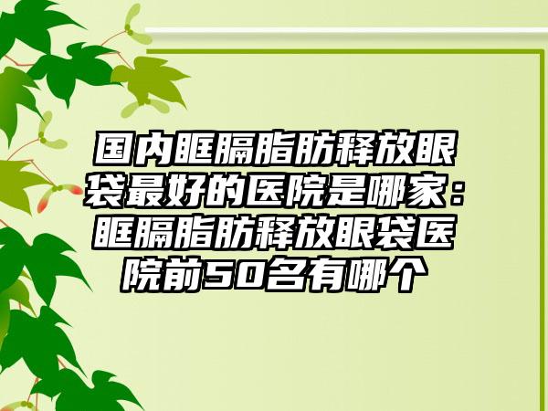 国内眶膈脂肪释放眼袋最好的医院是哪家：眶膈脂肪释放眼袋医院前50名有哪个