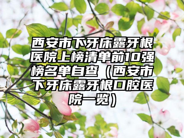 西安市下牙床露牙根医院上榜清单前10强榜名单自查（西安市下牙床露牙根口腔医院一览）