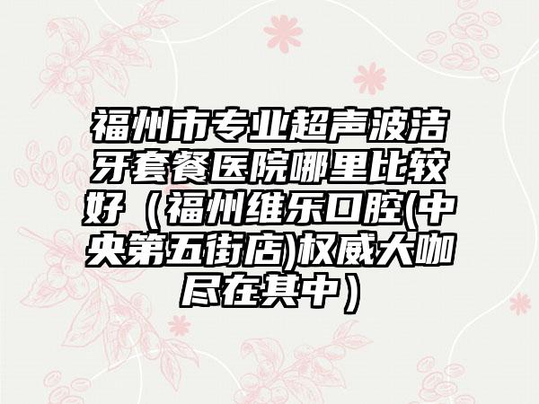 福州市专业超声波洁牙套餐医院哪里比较好（福州维乐口腔(中央第五街店)权威大咖尽在其中）