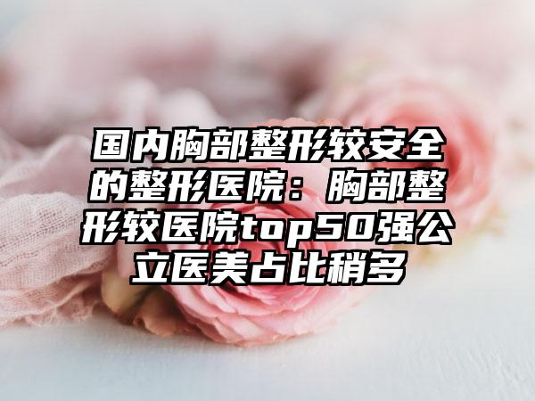 国内胸部整形较安全的整形医院：胸部整形较医院top50强公立医美占比稍多
