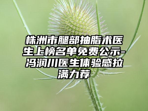 株洲市腿部抽脂术医生上榜名单免费公示-冯润川医生体验感拉满力荐