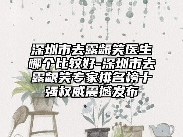 深圳市去露龈笑医生哪个比较好-深圳市去露龈笑专家排名榜十强权威震撼发布