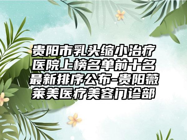 贵阳市乳头缩小治疗医院上榜名单前十名最新排序公布-贵阳薇莱美医疗美容门诊部