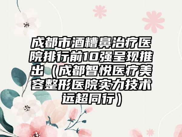 成都市酒糟鼻治疗医院排行前10强呈现推出（成都智悦医疗美容整形医院实力技术远超同行）