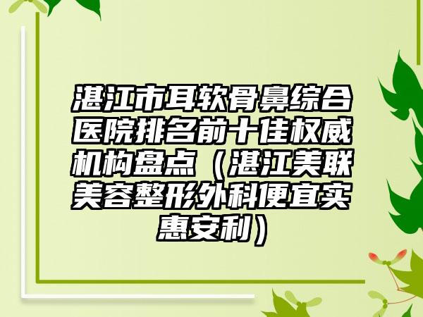 湛江市耳软骨鼻综合医院排名前十佳权威机构盘点（湛江美联美容整形外科便宜实惠安利）