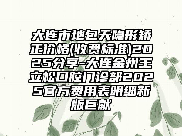 大连市地包天隐形矫正价格(收费标准)2025分享-大连金州王立松口腔门诊部2025官方费用表明细新版巨献