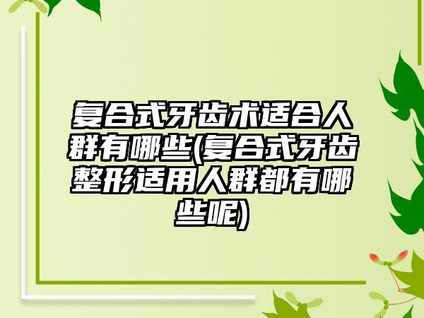 复合式牙齿术适合人群有哪些(复合式牙齿整形适用人群都有哪些呢)