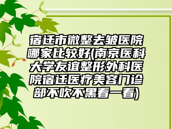宿迁市微整去皱医院哪家比较好(南京医科大学友谊整形外科医院宿迁医疗美容门诊部不吹不黑看一看)