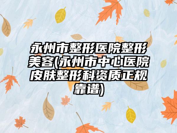永州市整形医院整形美容(永州市中心医院皮肤整形科资质正规靠谱)