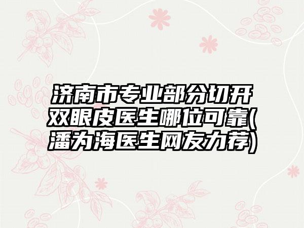 济南市专业部分切开双眼皮医生哪位可靠(潘为海医生网友力荐)
