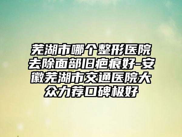 芜湖市哪个整形医院去除面部旧疤痕好-安徽芜湖市交通医院大众力荐口碑极好