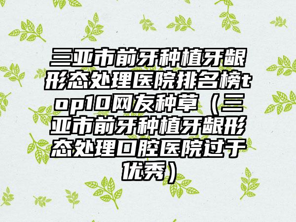 三亚市前牙种植牙龈形态处理医院排名榜top10网友种草（三亚市前牙种植牙龈形态处理口腔医院过于优秀）
