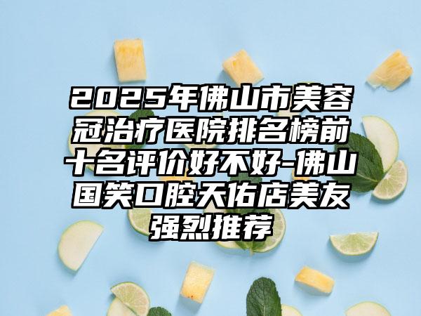 2025年佛山市美容冠治疗医院排名榜前十名评价好不好-佛山国笑口腔天佑店美友强烈推荐