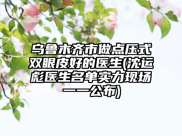 乌鲁木齐市做点压式双眼皮好的医生(沈运彪医生名单实力现场一一公布)