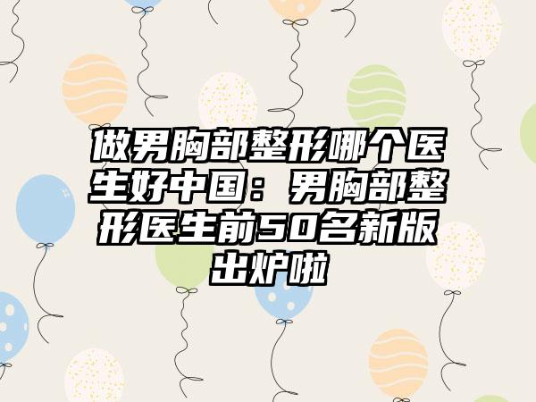 做男胸部整形哪个医生好中国：男胸部整形医生前50名新版出炉啦