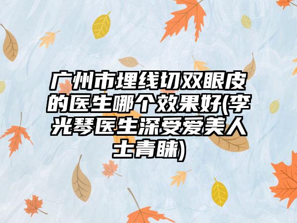 广州市埋线切双眼皮的医生哪个效果好(李光琴医生深受爱美人士青睐)